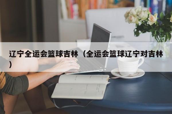 辽宁全运会篮球吉林（全运会篮球辽宁对吉林）