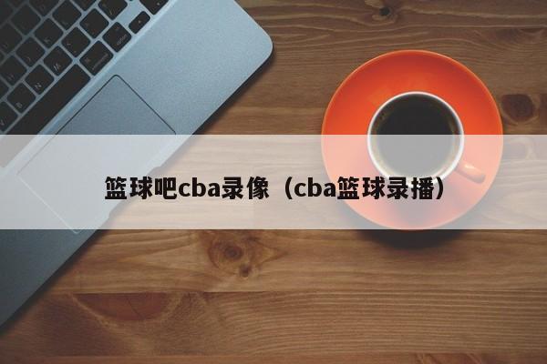 篮球吧cba录像（cba篮球录播）