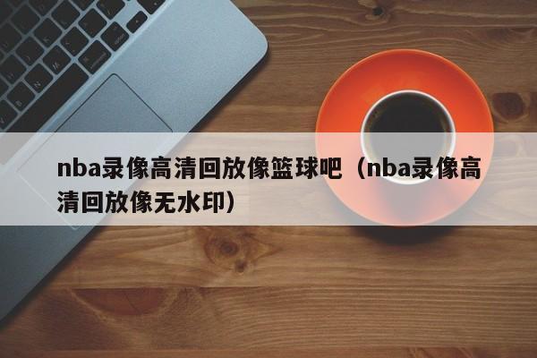 nba录像高清回放像篮球吧（nba录像高清回放像无水印）