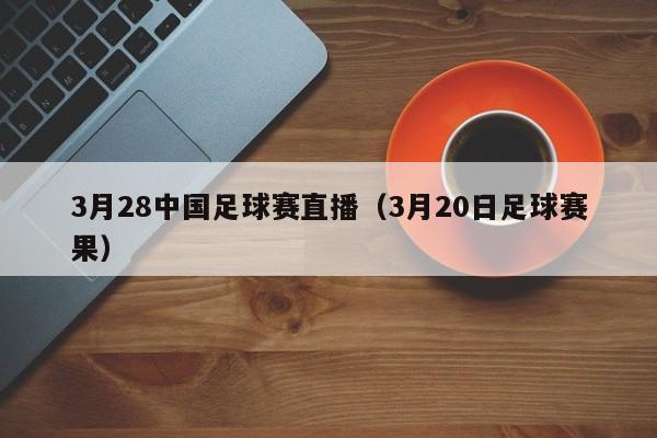 3月28中国足球赛直播（3月20日足球赛果）