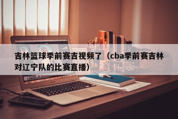 吉林篮球季前赛吉视频了（cba季前赛吉林对辽宁队的比赛直播）