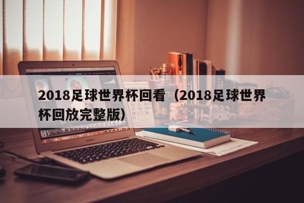 2018足球世界杯回看（2018足球世界杯回放完整版）