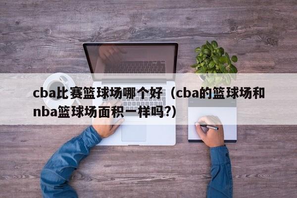 cba比赛篮球场哪个好（cba的篮球场和nba篮球场面积一样吗?）