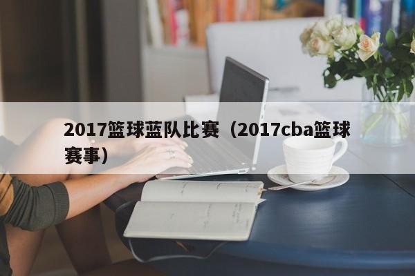 2017篮球蓝队比赛（2017cba篮球赛事）